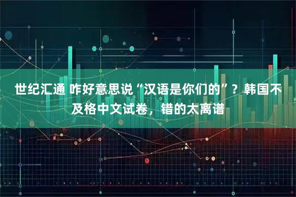 世纪汇通 咋好意思说“汉语是你们的”?韩国不及格中文试卷,错的太离谱