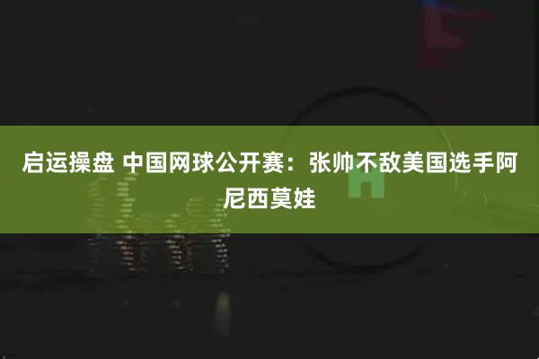 启运操盘 中国网球公开赛：张帅不敌美国选手阿尼西莫娃