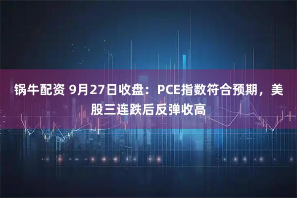 锅牛配资 9月27日收盘：PCE指数符合预期，美股三连跌后反弹收高