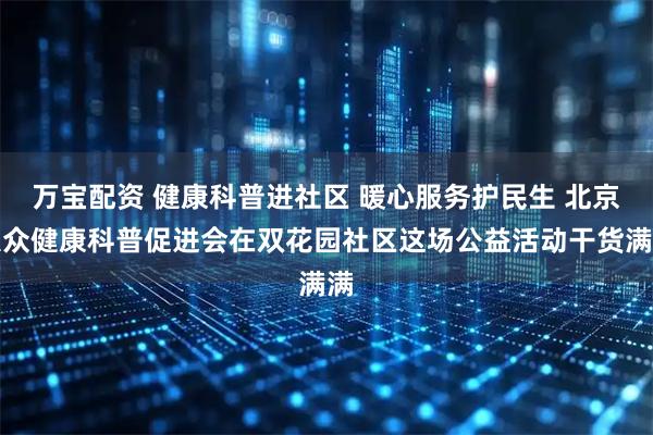 万宝配资 健康科普进社区 暖心服务护民生 北京大众健康科普促进会在双花园社区这场公益活动干货满满