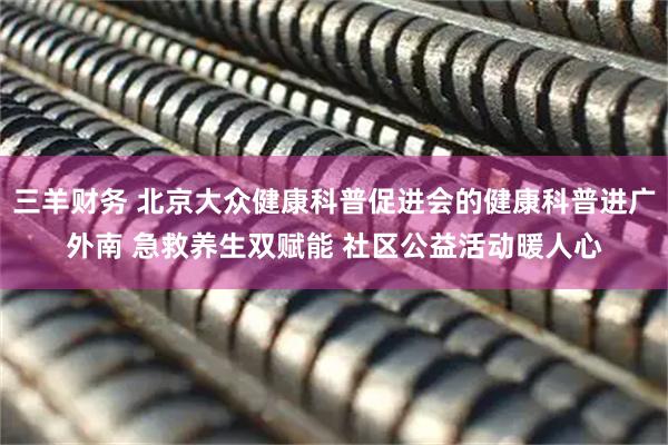 三羊财务 北京大众健康科普促进会的健康科普进广外南 急救养生双赋能 社区公益活动暖人心