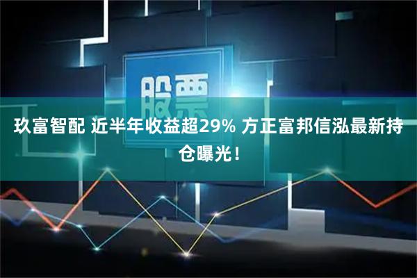 玖富智配 近半年收益超29% 方正富邦信泓最新持仓曝光!