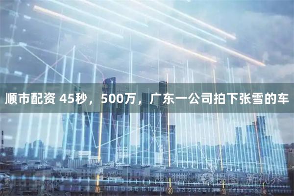 顺市配资 45秒，500万，广东一公司拍下张雪的车